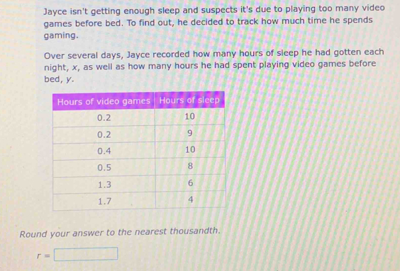 Jayce isn't getting enough sleep and suspects it's due to playing too many video 
games before bed. To find out, he decided to track how much time he spends 
gaming. 
Over several days, Jayce recorded how many hours of sleep he had gotten each 
night, x, as well as how many hours he had spent playing video games before 
bed, y. 
Round your answer to the nearest thousandth.
r=□