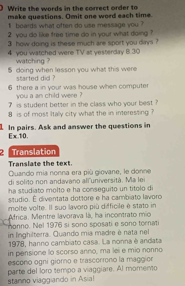 Write the words in the correct order to 
make questions. Omit one word each time. 
1 boards what often do use message you ? 
2 you do like free time do in your what doing ? 
3 how doing is these much are sport you days ? 
4 you watched were TV at yesterday 8.30
watching ? 
5 doing when lesson you what this were 
started did ? 
6 there a in your was house when computer 
you a an child were ? 
7 is student better in the class who your best ? 
8 is of most Italy city what the in interesting ? 
1 In pairs. Ask and answer the questions in 
Ex. 10. 
2 Translation 
Translate the text. 
Quando mia nonna era più giovane, le donne 
di solito non andavano all'università. Ma lei 
ha studiato molto e ha conseguito un titolo di 
studio. É diventata dottore e ha cambiato lavoro 
molte volte. Il suo lavoro più difficile è stato in 
Africa. Mentre lavorava là, ha incontrato mio 
nonno. Nel 1976 si sono sposati e sono tornati 
in Inghilterra. Quando mia madre è nata nel 
1978, hanno cambiato casa. La nonna è andata 
in pensione lo scorso anno, ma lei e mio nonno 
escono ogni giorno e trascorrono la maggior 
parte del loro tempo a viaggiare. Al momento 
stanno viaggiando in Asia!