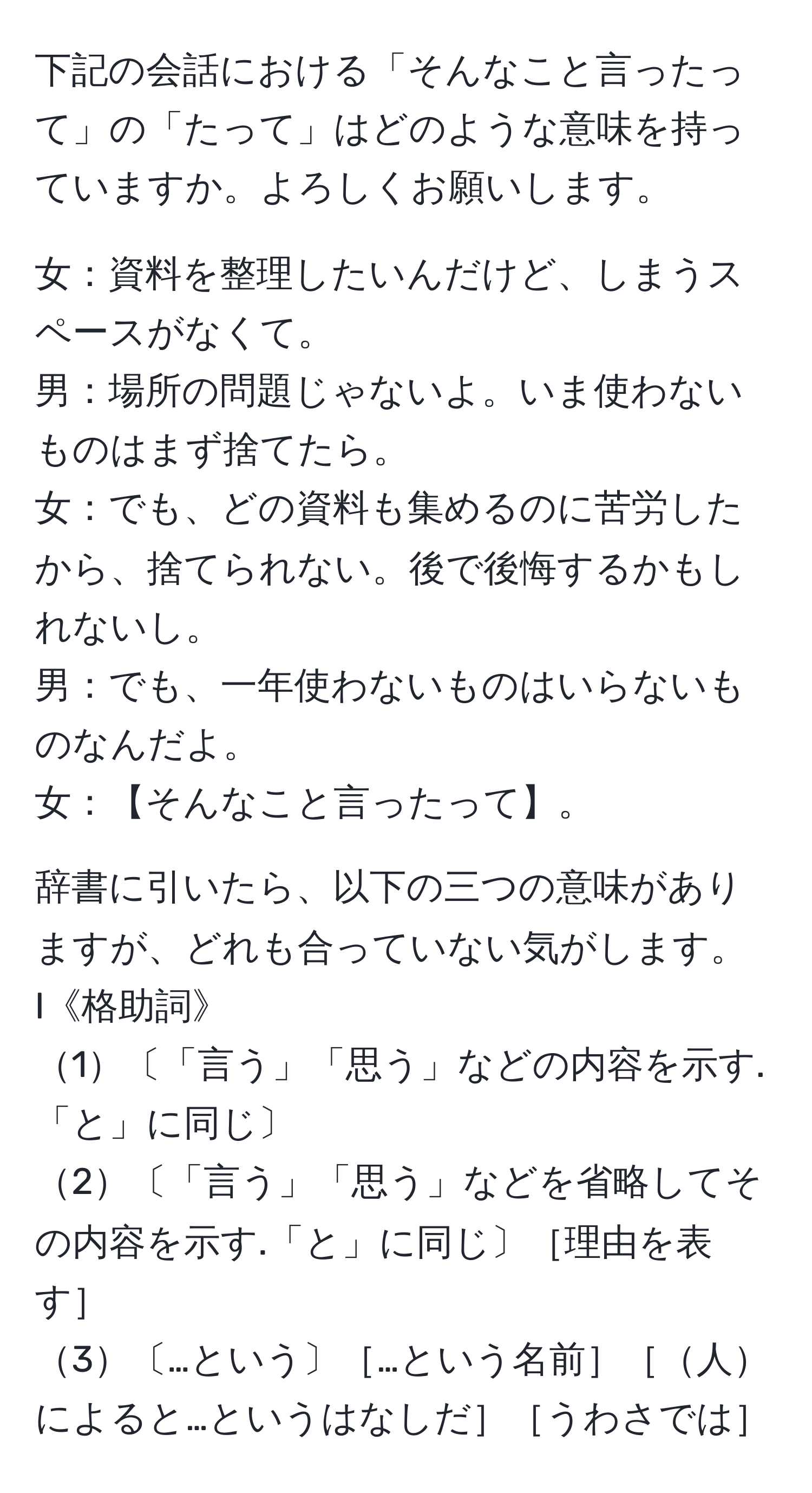 下記の会話における「そんなこと言ったって」の「たって」はどのような意味を持っていますか。よろしくお願いします。

女：資料を整理したいんだけど、しまうスペースがなくて。  
男：場所の問題じゃないよ。いま使わないものはまず捨てたら。  
女：でも、どの資料も集めるのに苦労したから、捨てられない。後で後悔するかもしれないし。  
男：でも、一年使わないものはいらないものなんだよ。  
女：【そんなこと言ったって】。

辞書に引いたら、以下の三つの意味がありますが、どれも合っていない気がします。  
I《格助詞》  
1〔「言う」「思う」などの内容を示す.「と」に同じ〕  
2〔「言う」「思う」などを省略してその内容を示す.「と」に同じ〕［理由を表す］  
3〔…という〕［…という名前］［人によると…というはなしだ］［うわさでは］