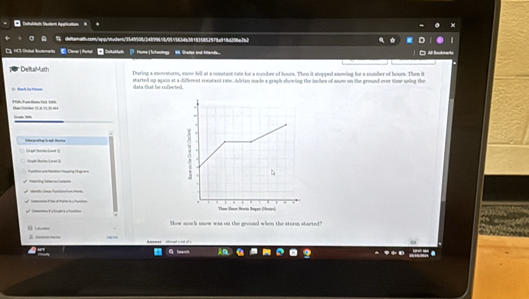 DeltaMath Student Application 
deltamath.com/app/student/3549508/24899618/0515634b381835852978a918d206e2b2 
HCS Global Bookmark Cluver| Portal DeltaMath Home | Schoology W Grades and Aftenda... 
All Book 
DeltaMath During a snowstorm, snow fell at a constant rate for a number of hours. Then it stopped snowing for a number of hours. Then it 
started up again at a different constant rate. Adrian made a graph showing the inches of snow on the ground over time using the 
= =Back in Hn= data that he collected. 
FOA: Functions Ort 10th 
Dum Oclober 11 at 11.30 AM 
Grade: 50%
Intorpreting Graph Stories 
Graph Stories (Lavet 1) 
Function and Ratation Masping Olagrams 
Matchéng Tables to Cambeets 
Comemine if Set of Pullits it a Funition 
Dxenssine if a Orsoh is a Furction 
How much snow was on the ground when the storm started? 
Labulaer 
, Conores Marto Ln thed Answer Afonalt s ost of s 
Search