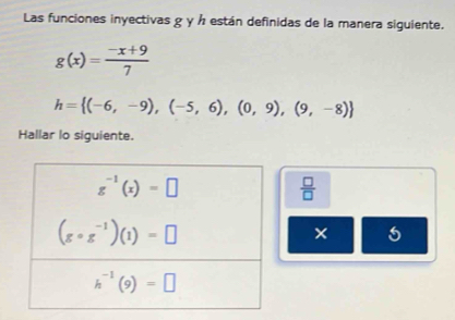 Las funciones inyectivas g y ½ están definidas de la manera siguiente.
g(x)= (-x+9)/7 
h= (-6,-9),(-5,6),(0,9),(9,-8)
Hallar lo siguiente.
 □ /□  
×