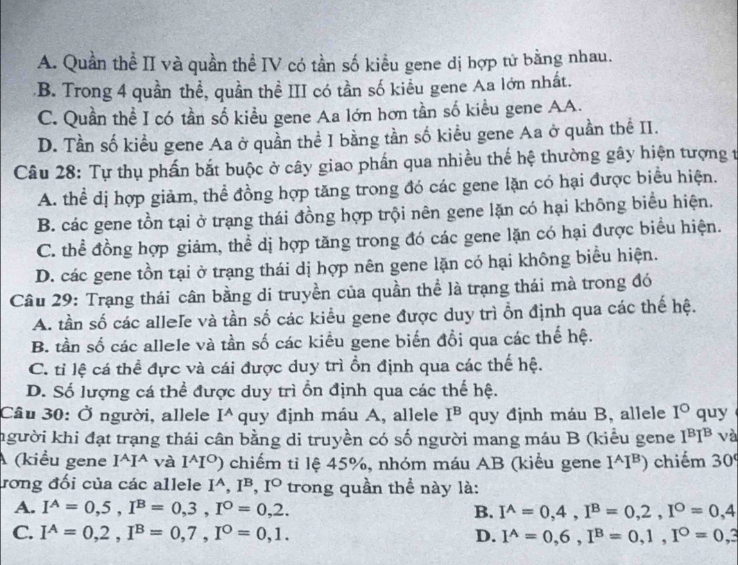 A. Quần thể II và quần thể IV có tần số kiểu gene dị hợp tử bằng nhau.
B. Trong 4 quần thể, quần thể III có tần số kiểu gene Aa lớn nhất.
C. Quần thể I có tần số kiều gene Aa lớn hơn tần số kiều gene AA.
D. Tần số kiểu gene Aa ở quần thể I bằng tần số kiểu gene Aa ở quần thể II.
Câu 28: Tự thụ phấn bắt buộc ở cây giao phần qua nhiều thế hệ thường gây hiện tượng t
A. thể dị hợp giàm, thể đồng hợp tăng trong đó các gene lặn có hại được biểu hiện.
B. các gene tồn tại ở trạng thái đồng hợp trội nên gene lặn có hại không biểu hiện.
C. thể đồng hợp giảm, thể dị hợp tăng trong đó các gene lặn có hại được biểu hiện.
D. các gene tồn tại ở trạng thái dị hợp nên gene lặn có hại không biểu hiện.
Câu 29: Trạng thái cân bằng di truyền của quần thể là trạng thái mà trong đó
A. tần số các allele và tần số các kiểu gene được duy trì ỗn định qua các thế hệ.
B. tần số các allele và tần số các kiều gene biến đồi qua các thế hệ.
C. tỉ lệ cá thể đực và cái được duy trì ổn định qua các thế hệ.
D. Số lượng cá thể được duy trì ổn định qua các thế hệ.
Câu 30: Ở người, allele I^A quy định máu A, allele I^B quy định máu B, allele I° quy
người khi đạt trạng thái cân bằng di truyền có số người mang máu B (kiểu gene I^BI^B và
A (kiểu gene I^AI^A và I^AI^O) chiếm tỉ lệ 45%, nhóm máu AB (kiểu gene I^(I⁸) chiếm 30^circ)
rong đối của các allele I^A,I^B,I^O trong quần thể này là:
A. I^A=0,5,I^B=0,3,I^O=0,2. B. I^(wedge)=0,4,I^B=0,2,I^O=0,4
C. I^A=0,2,I^B=0,7,I^O=0,1. D. I^A=0,6,I^B=0,1,I^O=0,3