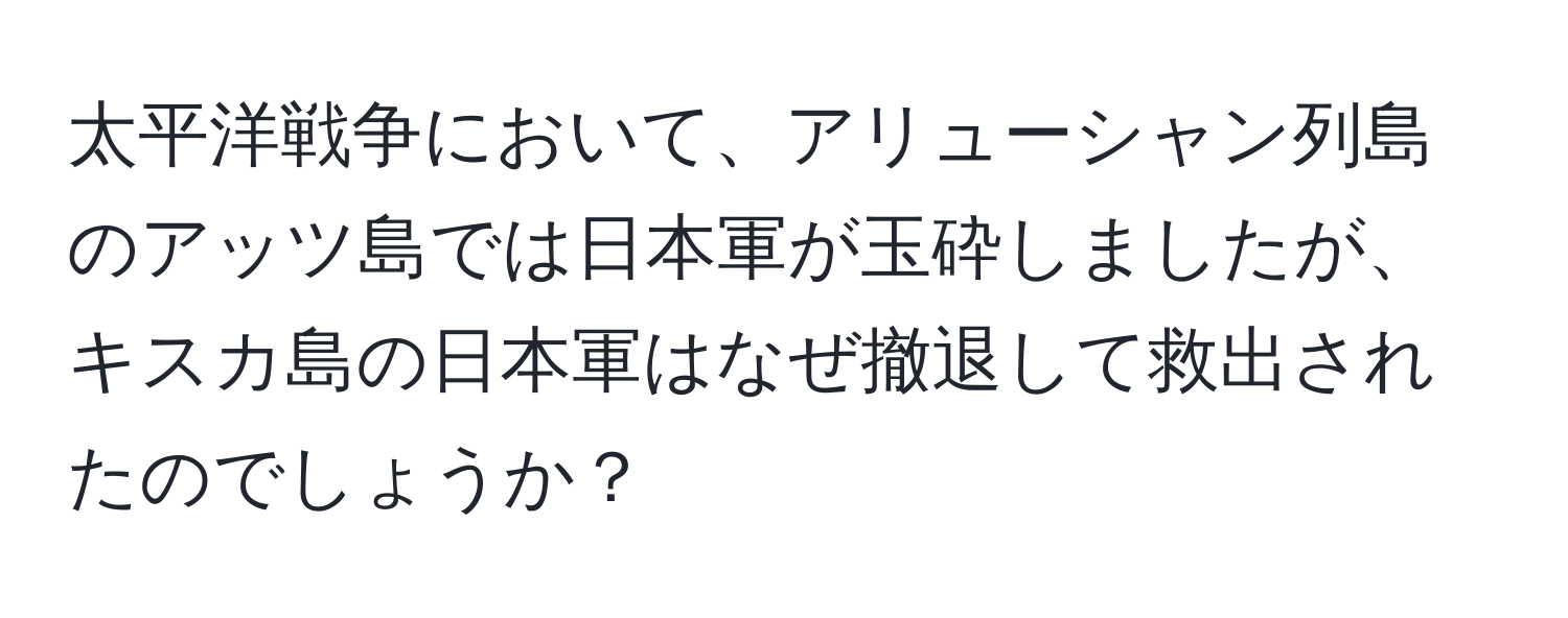 太平洋戦争において、アリューシャン列島のアッツ島では日本軍が玉砕しましたが、キスカ島の日本軍はなぜ撤退して救出されたのでしょうか？