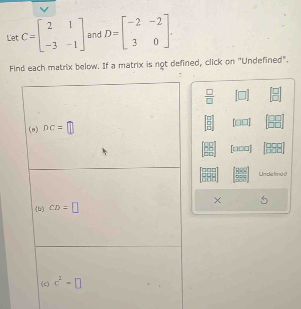 Let C=beginbmatrix 2&1 -3&-1endbmatrix and D=beginbmatrix -2&-2 3&0endbmatrix. 
Find each matrix below. If a matrix is not defined, click on "Undefined".
 □ /□   [□ ] beginbmatrix □  □ endbmatrix
(a) DC=□
[□ □ ] beginbmatrix □ □  □ □ endbmatrix
[□ □ □ ] □ 
Undefined 
(b) CD=□
(c) c^2=□