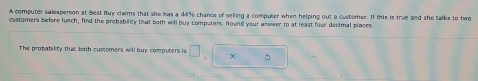 A computer salesperson at Best Buy claims that she has a 44% chance of selling a computer when helping out a customer. If this is true and she talks to two 
customers before lunch, find the probability that both will buy computers. Round your answer to at least four decimal places. 
The probability that both customers will buy computers is □ × 5