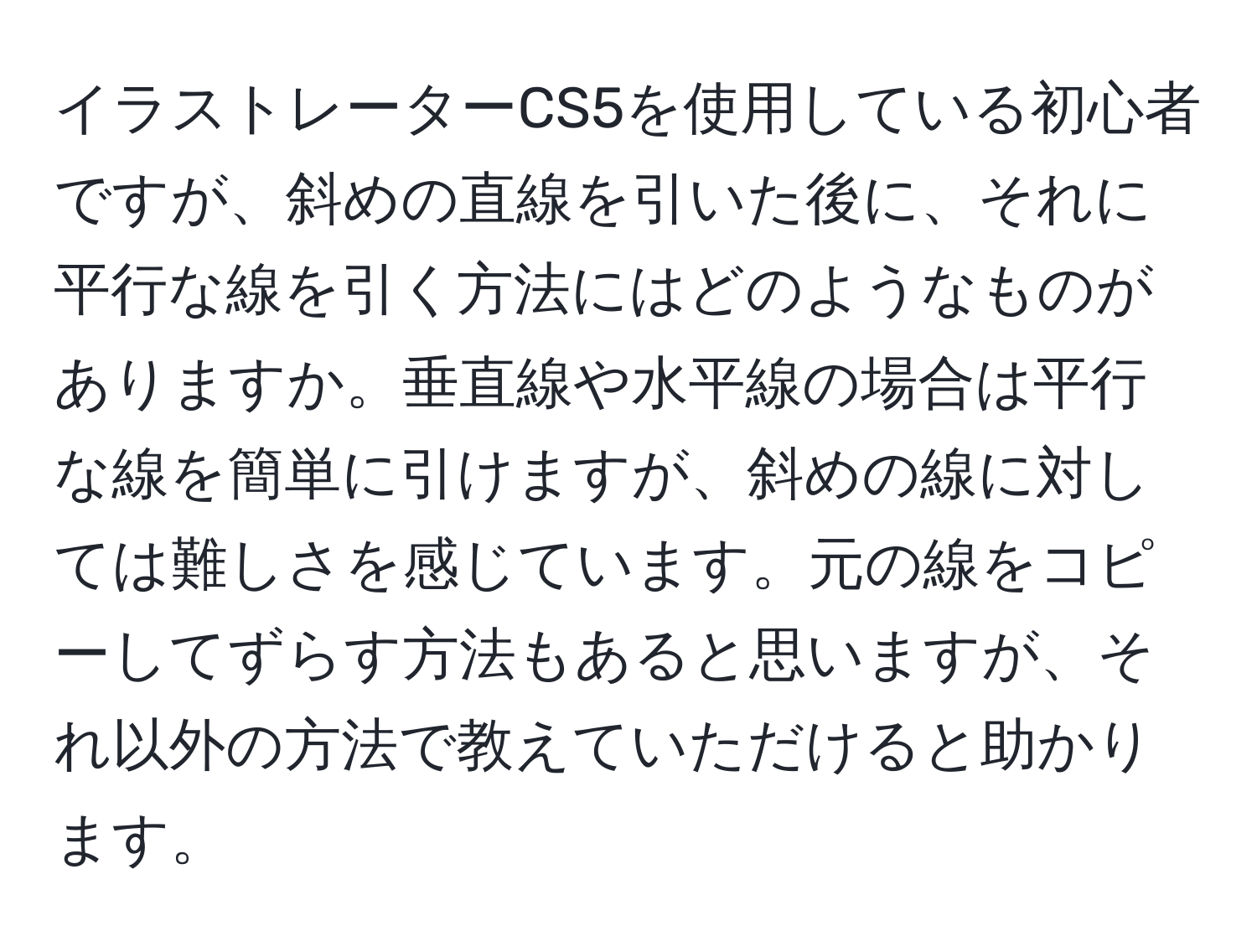 イラストレーターCS5を使用している初心者ですが、斜めの直線を引いた後に、それに平行な線を引く方法にはどのようなものがありますか。垂直線や水平線の場合は平行な線を簡単に引けますが、斜めの線に対しては難しさを感じています。元の線をコピーしてずらす方法もあると思いますが、それ以外の方法で教えていただけると助かります。