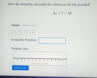 Solve the inequality and graph the solution on the line provided.
-3x+7<19</tex> 
Answer Attempts out of 3
or 
Inequality Notation: □ 
Number Line: 
Submit Anmeer