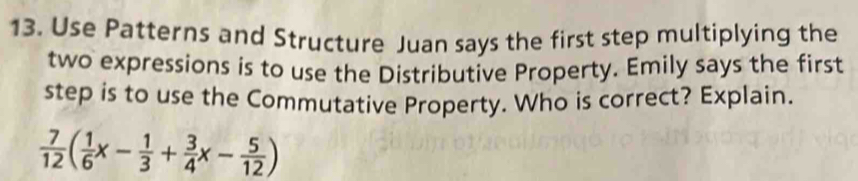 Use Patterns and Structure Juan says the first step multiplying the 
two expressions is to use the Distributive Property. Emily says the first 
step is to use the Commutative Property. Who is correct? Explain.
 7/12 ( 1/6 x- 1/3 + 3/4 x- 5/12 )