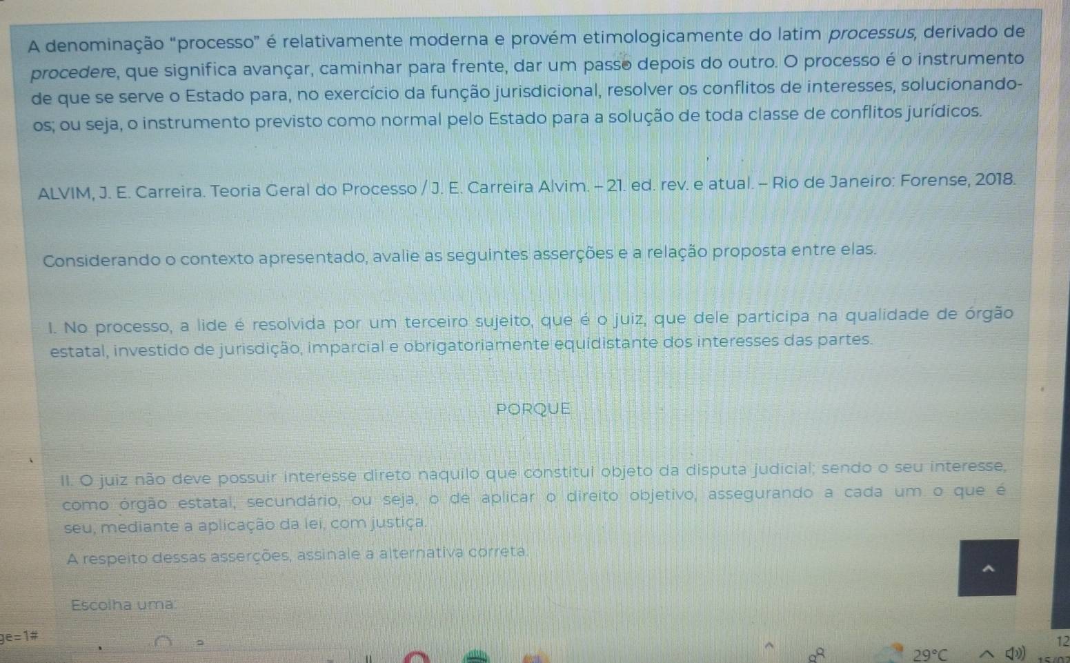 A denominação "processo” é relativamente moderna e provém etimologicamente do latim processus, derivado de
procedere, que significa avançar, caminhar para frente, dar um passo depois do outro. O processo é o instrumento
de que se serve o Estado para, no exercício da função jurisdicional, resolver os conflitos de interesses, solucionando-
os; ou seja, o instrumento previsto como normal pelo Estado para a solução de toda classe de conflitos jurídicos.
ALVIM, J. E. Carreira. Teoria Geral do Processo / J. E. Carreira Alvim. - 21. ed. rev. e atual. - Rio de Janeiro: Forense, 2018.
Considerando o contexto apresentado, avalie as seguintes asserções e a relação proposta entre elas.
I. No processo, a lide é resolvida por um terceiro sujeito, que é o juiz, que dele participa na qualidade de órgão
estatal, investido de jurisdição, imparcial e obrigatoriamente equidistante dos interesses das partes.
PORQUE
II. O juiz não deve possuir interesse direto naquilo que constitui objeto da disputa judicial; sendo o seu interesse,
como órgão estatal, secundário, ou seja, o de aplicar o direito objetivo, assegurando a cada um o que é
seu, mediante a aplicação da lei, com justiça.
A respeito dessas asserções, assinale a alternativa correta.
Escolha uma:
ge=1#
12
29°C □ (1))