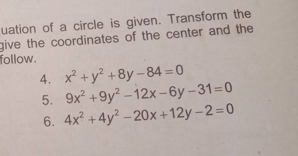 uation of a circle is given. Transform the
give the coordinates of the center and the 
follow.
4. x^2+y^2+8y-84=0
5. 9x^2+9y^2-12x-6y-31=0
6. 4x^2+4y^2-20x+12y-2=0