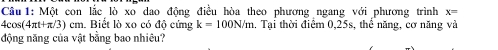 Một con lắc lò xo dao đông điều hòa theo phương ngang với phương trình x=
4cos(4πt+π/3) cm. Biết lò xo có độ cứng k=100N/m 1. Tại thời điểm 0,25s, thể năng, cơ năng và 
động năng của vật bằng bao nhiêu?