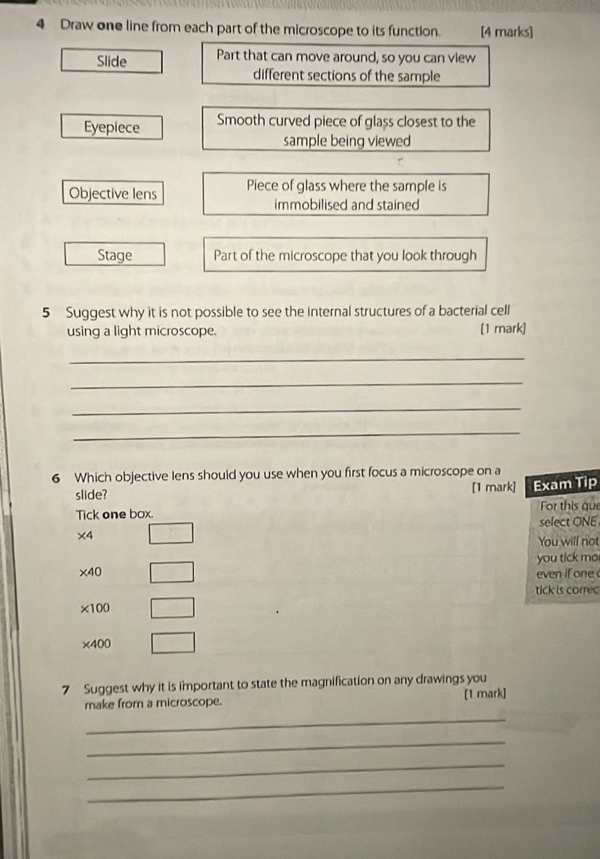 Draw one line from each part of the microscope to its function. [4 marks] 
Slide 
Part that can move around, so you can view 
different sections of the sample 
Eyepiece 
Smooth curved piece of glass closest to the 
sample being viewed 
Objective lens 
Piece of glass where the sample is 
immobilised and stained 
Stage Part of the microscope that you look through 
5 Suggest why it is not possible to see the internal structures of a bacterial cell 
using a light microscope. [1 mark] 
_ 
_ 
_ 
_ 
6 Which objective lens should you use when you first focus a microscope on a 
slide? 
[1 mark] Exam Tip 
Tick one box. For this que 
select ONE
* 4
You will not 
you tick mo
* 40 even if one 
tick is corre
* 100
* 400
7 Suggest why it is important to state the magnification on any drawings you 
make from a microscope. [1 mark] 
_ 
_ 
_ 
_