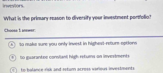 investors.
What is the primary reason to diversify your investment portfolio?
Choose 1 answer:
A to make sure you only invest in highest-return options
B to guarantee constant high returns on investments
c to balance risk and return across various investments