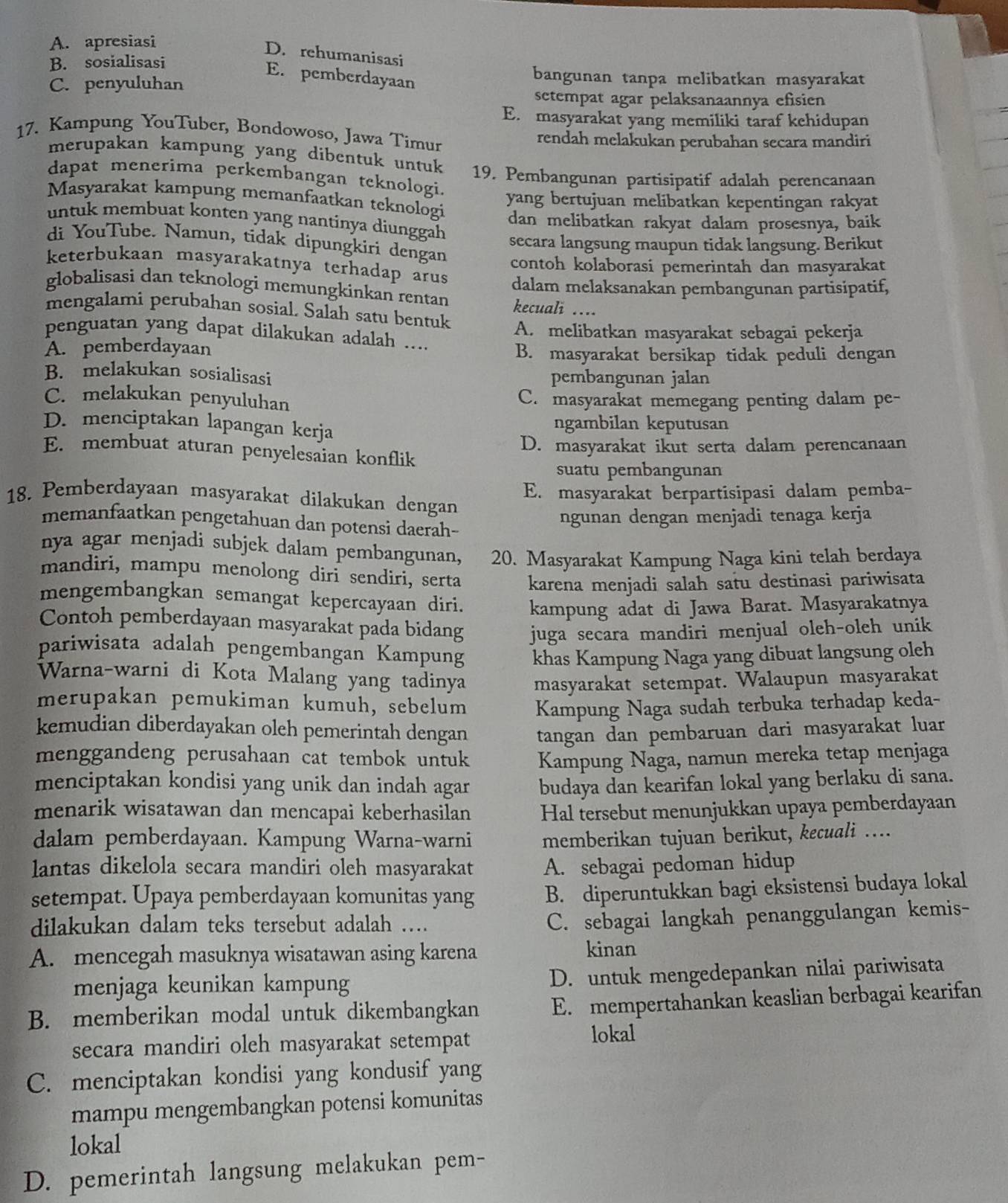 A. apresiasi
D. rehumanisasi
B. sosialisasi bangunan tanpa melibatkan masyarakat
E. pemberdayaan
C. penyuluhan
setempat agar pelaksanaannya efisien
E. masyarakat yang memiliki taraf kehidupan
17. Kampung YouTuber, Bondowoso, Jawa Timur rendah melakukan perubahan secara mandiri
merupakan kampung yang dibentuk untuk
dapat menerima perkembangan teknologi. 19. Pembangunan partisipatif adalah perencanaan
Mäsyarakat kampung memanfaatkan teknologi
yang bertujuan melibatkan kepentingan rakyat
dan melibatkan rakyat dalam prosesnya, baik
untuk membuat konten yang nantinya diunggah secara langsung maupun tidak langsung. Berikut
di YouTube. Namun, tidak dipungkiri dengan contoh kolaborasi pemerintah dan masyarakat
keterbukaan masyarakatnya terhadap arus dalam melaksanakan pembangunan partisipatif,
globalisasi dan teknologi memungkinkan rentan kecuali ....
mengalami perubahan sosial. Salah satu bentuk
penguatan yang dapat dilakukan adalah .... A. melibatkan masyarakat sebagai pekerja
A. pemberdayaan B. masyarakat bersikap tidak peduli dengan
B. melakukan sosialisasi pembangunan jalan
C. melakukan penyuluhan C. masyarakat memegang penting dalam pe-
D. menciptakan lapangan kerja ngambilan keputusan
D. masyarakat ikut serta dalam perencanaan
E. membuat aturan penyelesaian konflik
suatu pembangunan
E. masyarakat berpartisipasi dalam pemba-
18. Pemberdayaan masyarakat dilakukan dengan
memanfaatkan pengetahuan dan potensi daerah-
ngunan dengan menjadi tenaga kerja
nya agar menjadi subjek dalam pembangunan, 20. Masyarakat Kampung Naga kini telah berdaya
mandiri, mampu menolong diri sendiri, serta karena menjadi salah satu destinasi pariwisata
mengembangkan semangat kepercayaan diri. kampung adat di Jawa Barat. Masyarakatnya
Contoh pemberdayaan masyarakat pada bidang juga secara mandiri menjual oleh-oleh unik 
pariwisata adalah pengembangan Kampung khas Kampung Naga yang dibuat langsung oleh
Warna-warni di Kota Malang yang tadinya masyarakat setempat. Walaupun masyarakat
merupakan pemukiman kumuh, sebelum Kampung Naga sudah terbuka terhadap keda-
kemudian diberdayakan oleh pemerintah dengan tangan dan pembaruan dari masyarakat luar
menggandeng perusahaan cat tembok untuk Kampung Naga, namun mereka tetap menjaga
menciptakan kondisi yang unik dan indah agar budaya dan kearifan lokal yang berlaku di sana.
menarik wisatawan dan mencapai keberhasilan Hal tersebut menunjukkan upaya pemberdayaan
dalam pemberdayaan. Kampung Warna-warni memberikan tujuan berikut, kecuali …...
lantas dikelola secara mandiri oleh masyarakat A. sebagai pedoman hidup
setempat. Upaya pemberdayaan komunitas yang B. diperuntukkan bagi eksistensi budaya lokal
dilakukan dalam teks tersebut adalah ….
C. sebagai langkah penanggulangan kemis-
A. mencegah masuknya wisatawan asing karena kinan
menjaga keunikan kampung D. untuk mengedepankan nilai pariwisata
B. memberikan modal untuk dikembangkan E. mempertahankan keaslian berbagai kearifan
secara mandiri oleh masyarakat setempat
lokal
C. menciptakan kondisi yang kondusif yang
mampu mengembangkan potensi komunitas
lokal
D. pemerintah langsung melakukan pem-