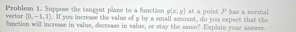 Problem 1. Suppose the tangent plane to a function g(x,y) at a point P has a normal 
vector langle 0,-1,1rangle. If you increase the value of y by a small amount, do you expect that the 
function will increase in value, decrease in value, or stay the same? Explain your answer.