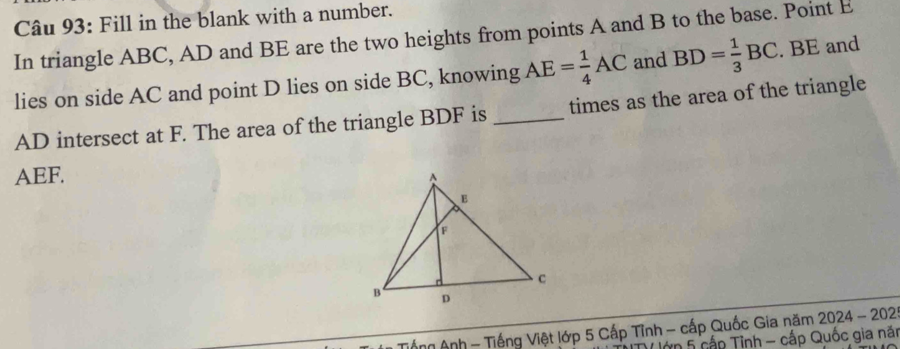 Fill in the blank with a number. 
In triangle ABC, AD and BE are the two heights from points A and B to the base. Point E
lies on side AC and point D lies on side BC, knowing AE= 1/4 AC and BD= 1/3 BC. BE and
AD intersect at F. The area of the triangle BDF is _times as the area of the triangle
AEF. 
Tổng Anh - Tiếng Việt lớp 5 Cấp Tỉnh - cấp Quốc Gia năm 2024 − 202 
ớn 5 cấp Tỉnh - cấp Quốc gia năi