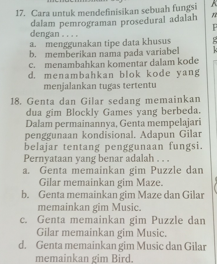 Cara untuk mendefinisikan sebuah fungsi K
dalam pemrograman prosedural adalah n
P
dengan . . . .
a. menggunakan tipe data khusus
b. memberikan nama pada variabel
c. menambahkan komentar dalam kode
d. menambahkan blok kode yang
menjalankan tugas tertentu
18. Genta dan Gilar sedang memainkan
dua gim Blockly Games yang berbeda.
Dalam permainannya, Genta mempelajari
penggunaan kondisional. Adapun Gilar
belajar tentang penggunaan fungsi.
Pernyataan yang benar adalah . . .
a. Genta memainkan gim Puzzle dan
Gilar memainkan gim Maze.
b. Genta memainkan gim Maze dan Gilar
memainkan gim Music.
c. Genta memainkan gim Puzzle dan
Gilar memainkan gim Music.
d. Genta memainkan gim Music dan Gilar
memainkan gim Bird.