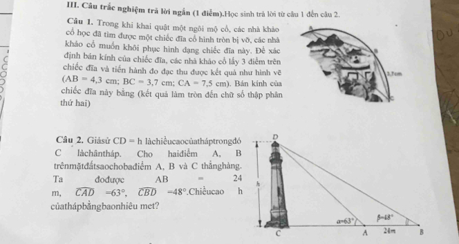 Câu trắc nghiệm trã lời ngắn (1 điểm).Học sinh trả lời từ câu 1 đến câu 2.
Câu 1. Trong khi khai quật một ngôi mộ cổ, các nhà khảo
cổ học đã tìm được một chiếc đĩa cổ hình tròn bị vỡ, các nhà
khảo cổ muốn khôi phục hình dạng chiếc đĩa này. Đế xác
định bán kính của chiếc đĩa, các nhà khảo cổ lấy 3 điểm trên
chiếc đĩa và tiến hành đo đạc thu được kết quả như hình vẽ
(AB=4,3cm;BC=3,7cm;CA=7,5cm). Bán kính của
chiếc đĩa này bằng (kết quả làm tròn đến chữ số thập phân
thứ hai)
Câu 2. Giảsử CD=h làchiềucaocủatháptrongđó
C làchântháp. Cho haiđiểm A, B
trênmặtđấtsaochobađiểm A, B và C thẳnghàng.
Ta đođược AB = 24
m, widehat CAD=63°,widehat CBD=48° Chiềucao h
củathápbảngbaonhiêu met?