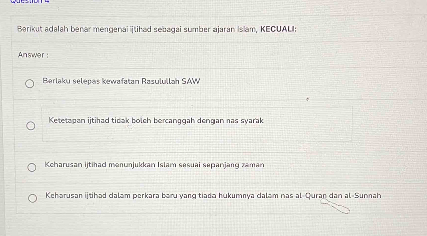 Berikut adalah benar mengenai ijtihad sebagai sumber ajaran Islam, KECUALI:
Answer :
Berlaku selepas kewafatan Rasulullah SAW
Ketetapan ijtihad tidak boleh bercanggah dengan nas syarak
Keharusan ijtihad menunjukkan Islam sesuai sepanjang zaman
Keharusan ijtihad dalam perkara baru yang tiada hukumnya dalam nas al-Quran dan al-Sunnah