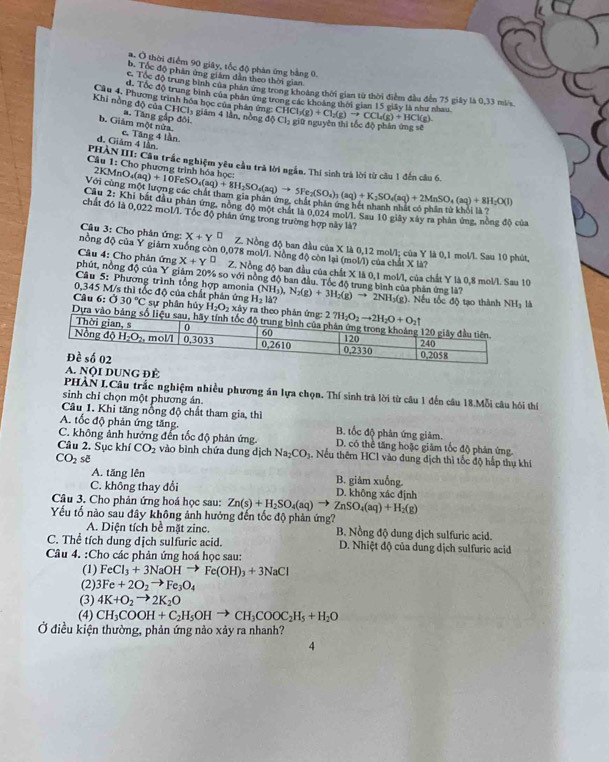 . Ở thời điểm 90 giây, tốc độ phản ứng bằng 0
b. Tốc độ phân ứng giám dẫn theo thời gian
c Tốc độ trung bình của phân ứng trong khoảng thời gian từ thời điểm đầu đến 75 giây là 0,33 mi/s
d. Tốc độ trung bình của phần ứng trong các khoảng thời gian 15 giây là như nhau
Cầu 4. Phương trình hóa học của phân ứng: CH
Khi nồng độ của CHCl₃ giám 4 lần, nồng ở dPhi Cl_2 CHCl_3(g)+Cl_2(g)to CCl_4(g)+HCl(g).
b. Giám một nửa a. Tăng gập đối giữ nguyên thì tốc độ phân ứng sẽ
d. Giảm 4 lần c. Tăng 4 lần
1:Ch
Câu  PHÀN III: Cầu trấc nghiệm yêu cầu trà lời ngắn. Thí sinh trà lời từ cầu 1 đến câu 6.
2KMnO  phượng trình hóa họ  
Với cùng 4(aq)+10FeSO_4(aq)+8H_2SO_4(aq)to 5Fe_2(SO_4)_3(aq)+K_2SO_4(aq)+2MnSO_4(aq)+8H_2O(l)
Cầu 2: Khi bắt đầu phản ứng, nòng độ một chất là 0.024 mol/l. Sau 10 giây xây ra phân ứng, nòng độ của
chất đó là 0,022 mol/l. Tốc độ phân ứng trong trường hợp này là?
Câu 3: Cho phân ứng: X+Y^(□) Z. Nồng độ ban đầu của X là 0,12 mol/l; của Y là 0,1 mol/l. Sau 10 phút,
nồng độ của Y giảrn xuống còn 0,078 mol/L. Nồng độ còn lại (mol/i) của chất X là?
Câu 4: Cho phân ứng x+y^(□) Z. Nồng độ ban đầu của chất X là 0,1 mol/l, của chất Y là 0,8 mol/l. Sau 10
phút, nồng độ của Y giám 20% so với nồng độ ban đầu. Tốc độ trung bình của phân ứng là?
Câu 5: Phương trình tổng hợp amonia
0,345 M/s thì tốc độ của chất phân ứng H_2|d? (NH_3),N_2(g)+3H_2(g)to 2NH_3(g). Nếu tốc độ tạo thành NH3 là
Câu 6:030°C sự phân hủy H_2O_2xdy y ra the
Dựa vào b
A. Nội DUNG Để
PHÀN LCâu trắc nghiệm nhiều phương án lựa chọn. Thí sinh trà lời từ câu 1 đến câu 18.Mỗi câu hôi thí
sinh chỉ chọn một phương án.
Câu 1. Khi tăng nổng độ chất tham gia, thì
A. tốc độ phản ứng tăng. B. tốc độ phân ứng giảm.
C. không ảnh hưởng đến tốc độ phản ứng. D. có thể tăng hoặc giảm tốc độ phản ứng
Câu 2. Sục khí CO_2 vào bình chứa dung dịch Na_2CO_1 g. Nếu thêm HC1 vào dung dịch thì tốc độ hấp thụ khí
CO_2s
A. tăng lên B. giảm xuống.
C. không thay đổi D. không xác định
Câu 3. Cho phản ứng hoá học sau: Zn(s)+H_2SO_4(aq)to ZnSO_4(aq)+H_2(g)
Yếu tố nào sau đây không ảnh hưởng đến tốc độ phản ứng?
A. Diện tích bề mặt zine. B. Nồng độ dung dịch sulfuric acid.
C. Thể tích dung dịch sulfuric acid.  D. Nhiệt độ của dung dịch sulfuric acid
Câu 4. :Cho các phản ứng hoá học sau:
(1) FeCl_3+3NaOHto Fe(OH)_3+3NaCl
(2) 3Fe+2O_2to Fe_3O_4
(3) 4K+O_2to 2K_2O
(4) CH_3COOH+C_2H_5OHto CH_3COOC_2H_5+H_2O
Ở điều kiện thường, phản ứng nào xảy ra nhanh?
4