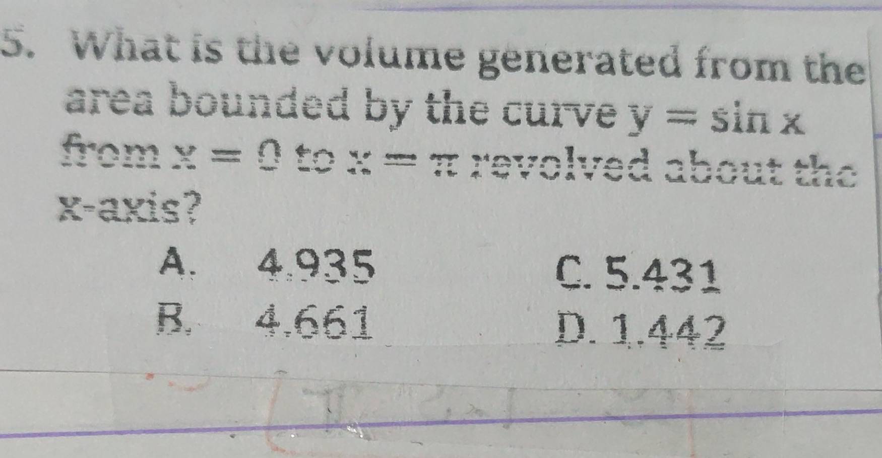 What is the volume generated from the
area bounded by the curve y=sin x
from olved about the
x-axis?
A. 4.935 C. 5.431
B. 4.661 D. 1.442