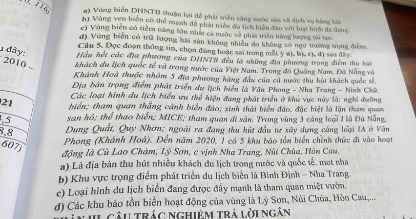 0 116 #) Vùng biển DHNTB thuận lợi để phát triển cảng nước sâu và dịch vụ hàng hải
b) Vùng ven biển có thể mạnh đễ phát triển du lịch biển đảo với loại hình đa dạng.
c) Vùng biển có tiềm năng lớn nhất cả nước về phát triển năng lượng tái tạo.
d) Vùng biển có trữ lượng hải sản không nhiều do không có ngư trường trọng điểm.
1 đây:
Câu 5. Đọc đoạn thông tin, chọn đúng hoặc sai trong mỗi ý a), b), c), d) sau đây:
Hầu hết các địa phương của DHNTB đều là những địa phương trọng điểm thu hút
2010 khách du lịch quốc tế và trong nước của Việt Nam. Trong đó Quảng Nam, Đà Nẵng và
Khánh Hoà thuộc nhóm 5 địa phương hàng đầu của cả nước thu hút khách quốc tế.
Địa bàn trọng điểm phát triển du lịch biển là Vân Phong - Nha Trang - Ninh Chữ.
Các loại hình du lịch biển ưu thế hiện đang phát triển ở khủ vực này là: nghi dưỡng
21
biển; tham quan thắng cảnh biển đảo; sinh thái biển đảo, đặc biệt là lặn tham quan
,5 san hô; thể thao biển; MICE; tham quan di sản. Trong vùng 3 cảng loại I là Đà Nẵng,
8,8
Dung Quất, Quy Nhơn; ngoài ra đang thu hút đầu tư xây dựng cảng loại IA ở Vân
607)
Phong (Khánh Hoà). Đến năm 2020, 1 có 5 khu bảo tồn biển chỉnh thức đi vào hoạt
động là Cù Lao Chàm, Lý Sơn, c vịnh Nha Trang, Núi Chủa, Hòn Cau.
a) Là địa bàn thu hút nhiều khách du lịch trong nước và quốc tế. mot nha
b) Khu vực trọng điểm phát triển du lịch biển là Bình Định - Nha Trang.
c) Loại hình du lịch biển đang được đầy mạnh là tham quan miệt vườn.
d) Các khu bảo tồn biển hoạt động của vùng là Lý Sơn, Núi Chúa, Hòn Cau,...
N L CâU TRắC NGHIêM Trả lời ngắn