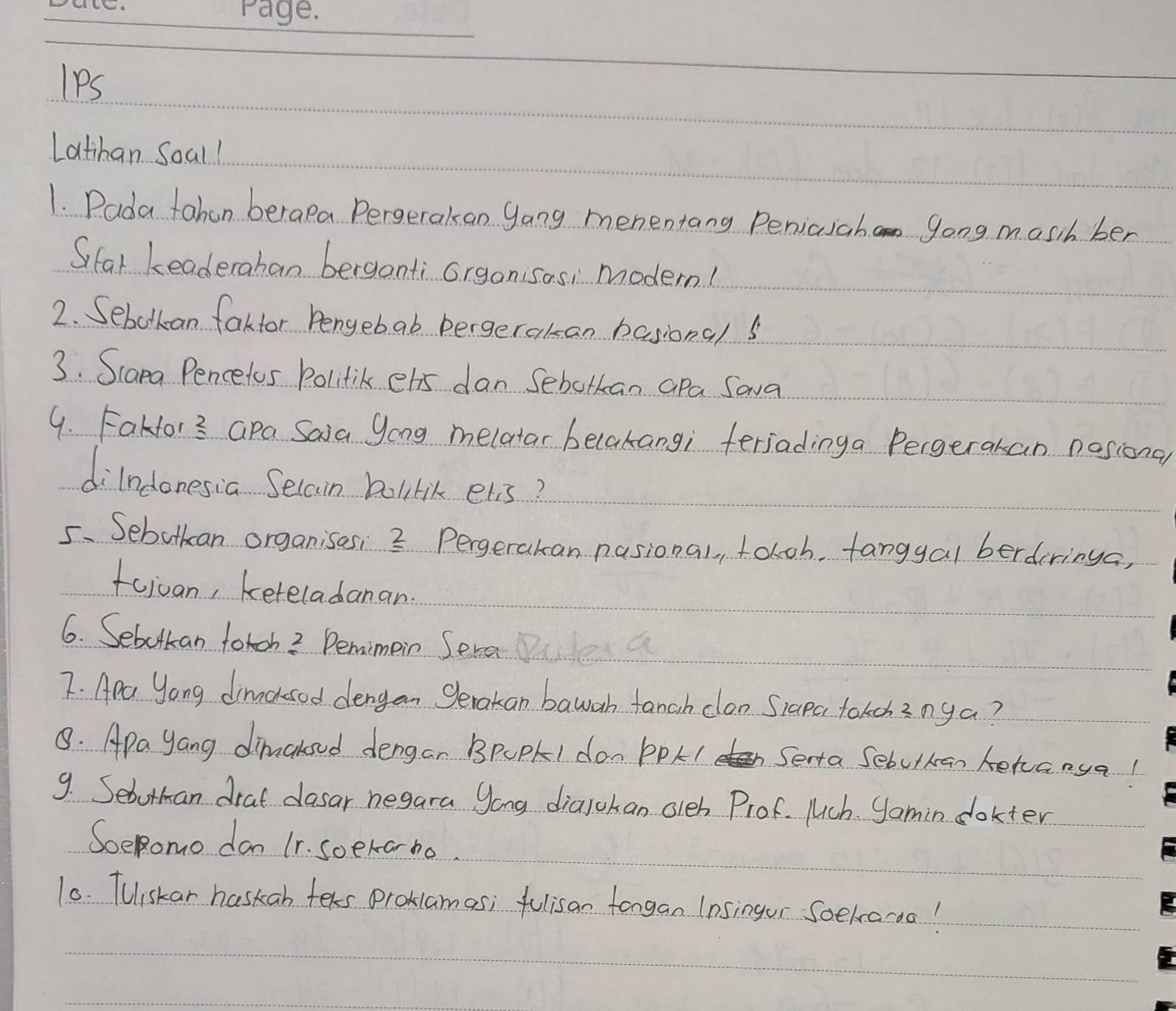 lPs 
Latihan Soal! 
1. Pada tahen berapa Pergerakan gang menentang Peniasahan 9ong masih ber 
Sifar Leaderahan berganti orgonisos, modern! 
2. Sebotkan fakfor bengebab bergerakan basionals 
3. Scana Pencelos Politik ets dan Sebotkan apa Sava 
9. Fakfor? Gpa Saia yong melatar belakangi feriadinga Pergerakan nosional 
dilndonesia Seccin bolilik elis? 
5. Sebotkan organisesi 3 Pergerakan nasional, toloh, tanggal berdiringa, 
fojuan, keteladanan. 
6. Sebotkan fotch? Pemimein Sera 
7. Apa Yong dimncksed dengan Serakan bawah tanch clon Siapa tokchznga? 
8. Apa yang dimakoud dengar BpUPI don PPL I Serta Sebutkan kehanya! 
9. Sebutman drat dasar negara yong dialokan oleh Prof. Mch. Samin dokter 
SoeRomo don 11. soekarno. 
10. Tuiskar haskab teks proklamas; fulisan fongan 1nsingor Soekaoo!