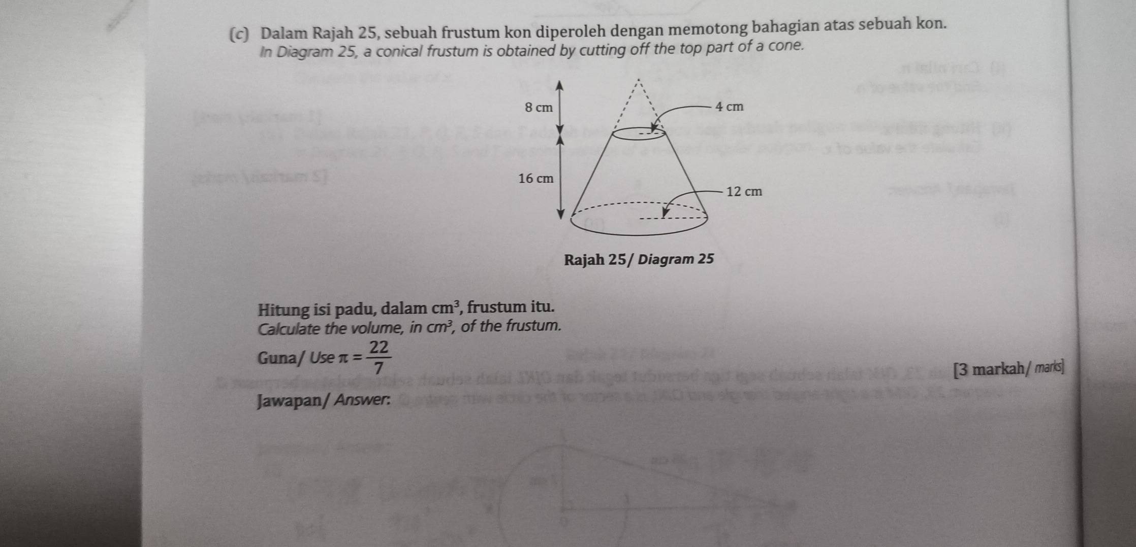 Dalam Rajah 25, sebuah frustum kon diperoleh dengan memotong bahagian atas sebuah kon. 
In Diagram 25, a conical frustum is obtained by cutting off the top part of a cone. 
Rajah 25/ Diagram 25 
Hitung isi padu, dalam cm^3 , frustum itu. 
Calculate the volume, in cm^3, , of the frustum. 
Guna/ Use π = 22/7 
[3 markah / marks] 
Jawapan/ Answer: