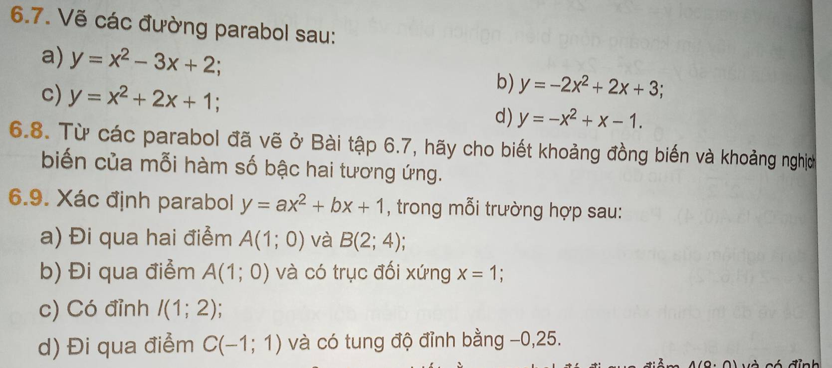 Vẽ các đường parabol sau: 
a) y=x^2-3x+2; 
b) y=-2x^2+2x+3; 
c) y=x^2+2x+1; d) y=-x^2+x-1. 
6.8. Từ các parabol đã vẽ ở Bài tập 6.7, hãy cho biết khoảng đồng biến và khoảng nghị 
biến của mỗi hàm số bậc hai tương ứng. 
6.9. Xác định parabol y=ax^2+bx+1 , trong mỗi trường hợp sau: 
a) Đi qua hai điểm A(1;0) và B(2;4)
b) Đi qua điểm A(1;0) và có trục đối xứng x=1
c) Có đỉnh I(1;2)
d) Đi qua điểm C(-1;1) và có tung độ đỉnh bằng −0, 25.