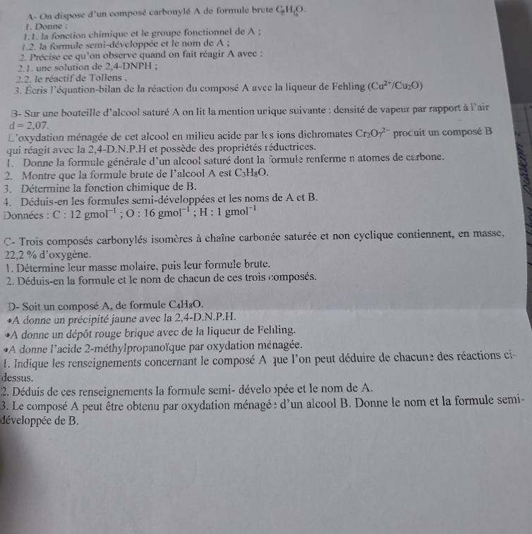 A- On dispose d'un composé carbonylé A de formule brute C_2H_6O.
1. Donne :
1.1. la fonction chimique et le groupe fonctionnel de A ;
1.2. la formule semi-développée et le nom de A ;
2. Précise ce qu'on observe quand on fait réagir A avec :
2.1. une solution de 2,4-DNPH ;
2.2. le réactif de Tollens .
3. Écris l'équation-bilan de la réaction du composé A avec la liqueur de Fehling (Cu^(2+)/Cu_2O)
3- Sur une bouteille d'alcool saturé A on lit la mention unique suivante : densité de vapeur par rapport à l'air
d=2,07.
L'oxydation ménagée de cet alcool en milieu acide par les ions dichromates Cr_2O_7^((2-) procuit un composé B
qui réagit avec la 2,4-D.N.P.H et possède des propriétés réductrices.
1. Donne la formule générale d'un alcool saturé dont la formule renferme n atomes de carbone.
2. Montre que la formule brute de l’alcool A est C_3)H_8O.
a
3. Détermine la fonction chimique de B.
4. Déduis-en les formules semi-développées et les noms de A et B.
Données : C:12gmol^(-1);O:16gmol^(-1) ;H:1gmol^(-1)
C- Trois composés carbonylés isomères à chaîne carbonée saturée et non cyclique contiennent, en masse,
22,2 % d'oxygène.
1. Détermine leur masse molaire, puis leur formule brute.
2. Déduis-en la formule et le nom de chacun de ces trois composés.
D- Soit un composé A, de formule C_4H_8O.
*A donne un précipité jaune avec la 2,4-D.N.P.H.
*A donne un dépôt rouge brique avec de la liqueur de Felling.
*A donne l'acide 2-méthylpropanoïque par oxydation ménagée.
1. Indique les renseignements concernant le composé A que l'on peut déduire de chacune des réactions ci
dessus.
2. Déduis de ces renseignements la formule semi- dévelo opée et le nom de A.
3. Le composé A peut être obtenu par oxydation ménagée d'un alcool B. Donne le nom et la formule semi-
développée de B.