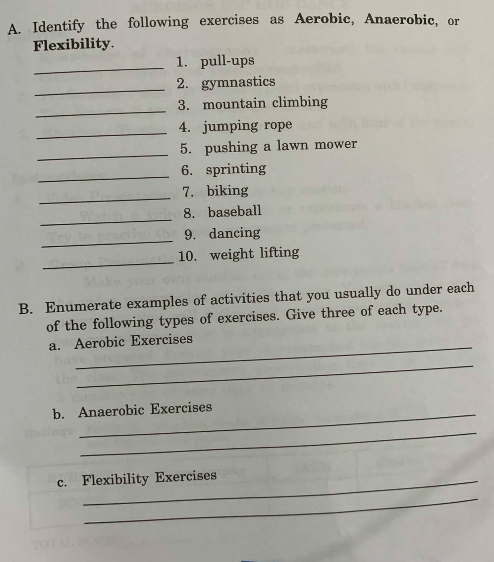 Identify the following exercises as Aerobic, Anaerobic, or 
Flexibility. 
_1. pull-ups 
_2. gymnastics 
_ 
3. mountain climbing 
_4. jumping rope 
_ 
5. pushing a lawn mower 
_6. sprinting 
_7. biking 
_ 
8. baseball 
_9. dancing 
_ 
10. weight lifting 
B. Enumerate examples of activities that you usually do under each 
of the following types of exercises. Give three of each type. 
a. Aerobic Exercises 
_ 
b. Anaerobic Exercises 
_ 
c. Flexibility Exercises 
_