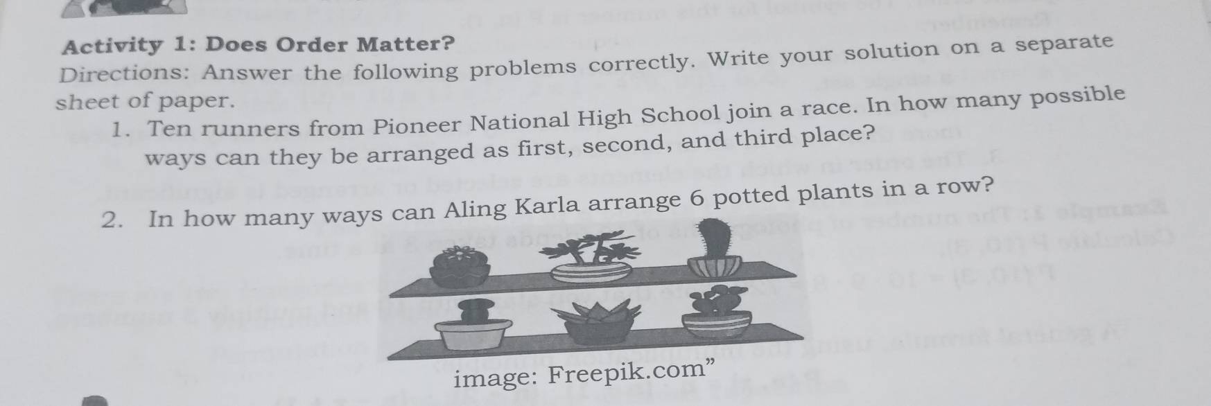 Activity 1: Does Order Matter? 
Directions: Answer the following problems correctly. Write your solution on a separate 
sheet of paper. 
1. Ten runners from Pioneer National High School join a race. In how many possible 
ways can they be arranged as first, second, and third place? 
2. In how many wing Karla arrange 6 potted plants in a row? 
image: Freepik.com”