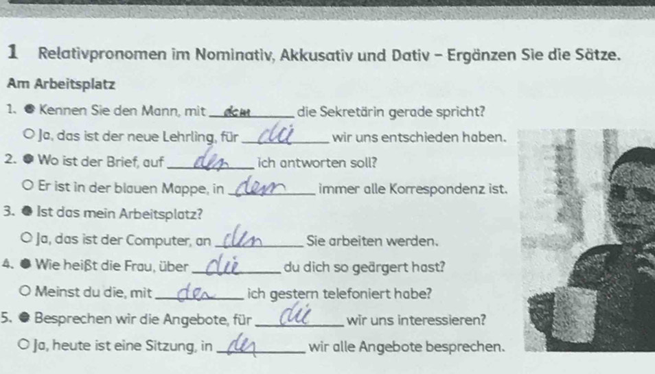 Relativpronomen im Nominativ, Akkusativ und Dativ - Ergänzen Sie die Sätze. 
Am Arbeitsplatz 
1. ● Kennen Sie den Mann, mit_ die Sekretärin gerade spricht? 
Ja, das ist der neue Lehrling, für_ wir uns entschieden haben. 
2. ● Wo ist der Brief, auf_ ich antworten soll? 
。 Er ist in der blauen Mappe, in _immer alle Korrespondenz ist. 
3. ● 1st das mein Arbeitsplatz? 
Ja, das ist der Computer, an _Sie arbeiten werden. 
4、● Wie heißt die Frau, über _du dich so geärgert hast? 
Meinst du die, mit_ ich gestern telefoniert habe? 
5. # Besprechen wir die Angebote, für_ wir uns interessieren? 
O Ja, heute ist eine Sitzung, in _wir alle Angebote besprechen.