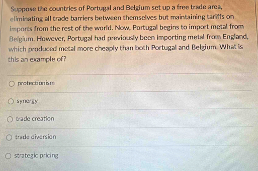 Suppose the countries of Portugal and Belgium set up a free trade area,
eliminating all trade barriers between themselves but maintaining tariffs on
imports from the rest of the world. Now, Portugal begins to import metal from
Belgium. However, Portugal had previously been importing metal from England,
which produced metal more cheaply than both Portugal and Belgium. What is
this an example of?
protectionism
synergy
trade creation
trade diversion
strategic pricing