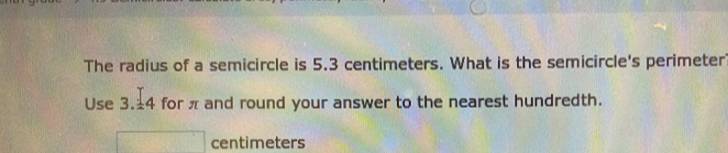 The radius of a semicircle is 5.3 centimeters. What is the semicircle's perimeter 
Use 3.4 for π and round your answer to the nearest hundredth.
centimeters