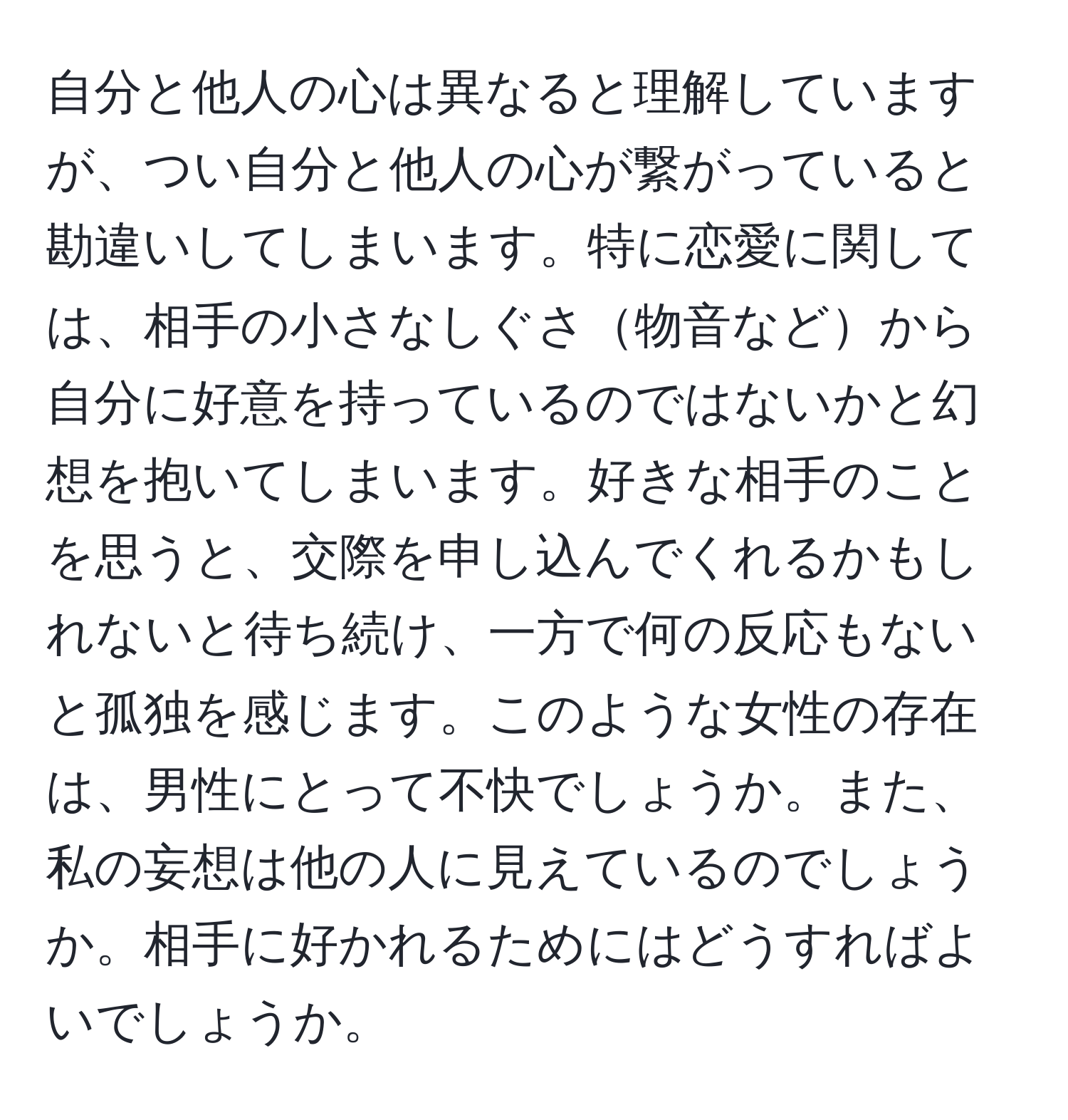 自分と他人の心は異なると理解していますが、つい自分と他人の心が繋がっていると勘違いしてしまいます。特に恋愛に関しては、相手の小さなしぐさ物音などから自分に好意を持っているのではないかと幻想を抱いてしまいます。好きな相手のことを思うと、交際を申し込んでくれるかもしれないと待ち続け、一方で何の反応もないと孤独を感じます。このような女性の存在は、男性にとって不快でしょうか。また、私の妄想は他の人に見えているのでしょうか。相手に好かれるためにはどうすればよいでしょうか。