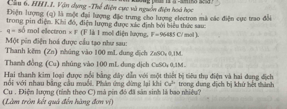 tong phai la α -amino acid? 
Cầu 6. HH1.1. Vận dụng -Thế điện cực và nguồn điện hoá học 
Điện lượng (q) là một đại lượng đặc trưng cho lượng electron mà các điện cực trao đổi 
trong pin điện. Khi đó, điện lượng được xác định bởi biểu thức sau:
q=shat o m ol electron × F (F là 1 mol điện lượng, F=96485C/ mol). 
Một pin điện hoá được cấu tạo như sau: 
Thanh kẽm (Zn) nhúng vào 100 mL dung dịch ZnSO₄ 0,1M. 
Thanh đồng (Cu) nhúng vào 100 mL dung dịch CuSO₄ 0,1M. 
Hai thanh kim loại được nối bằng dây dẫn với một thiết bị tiêu thụ điện và hai dung dịch 
nối với nhau bằng cầu muối. Phản ứng dừng lại khi Cu^(2+) trong dung dịch bị khử hết thành 
Cu . Điện lượng (tính theo C) mà pin đó đã sản sinh là bao nhiêu? 
(Làm tròn kết quả đến hàng đơn vị)