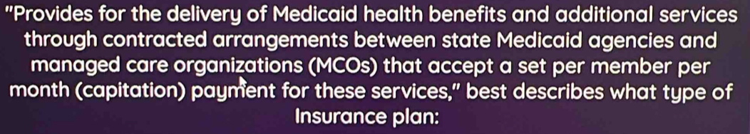 "Provides for the delivery of Medicaid health benefits and additional services 
through contracted arrangements between state Medicaid agencies and 
managed care organizations (MCOs) that accept a set per member per 
month (capitation) payment for these services," best describes what type of 
Insurance plan: