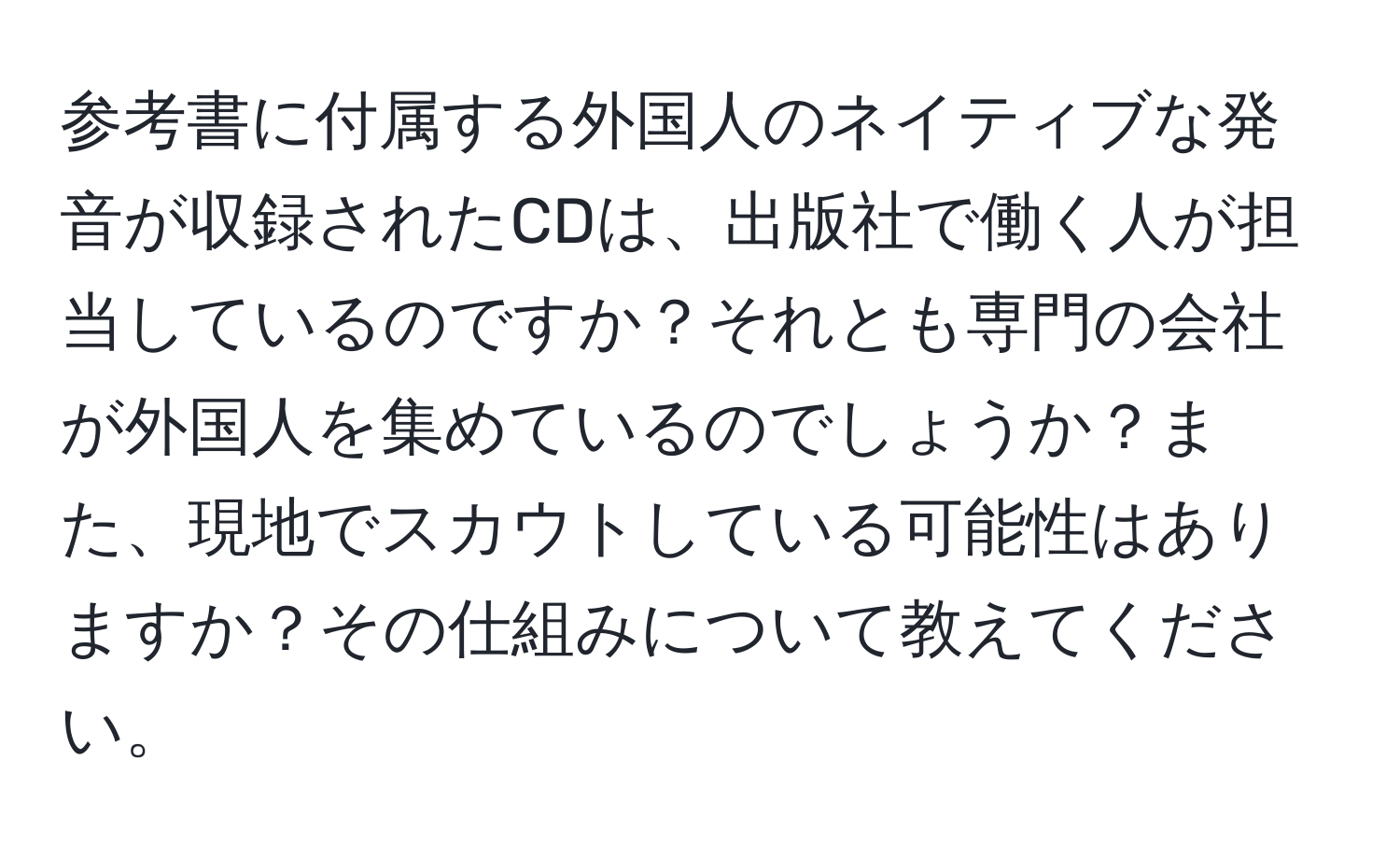 参考書に付属する外国人のネイティブな発音が収録されたCDは、出版社で働く人が担当しているのですか？それとも専門の会社が外国人を集めているのでしょうか？また、現地でスカウトしている可能性はありますか？その仕組みについて教えてください。