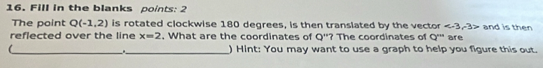 Fill in the blanks points: 2 
The point Q(-1,2) is rotated clockwise 180 degrees, is then translated by the vector and is then 
reflected over the line x=2. What are the coordinates of Q'' '? The coordinates of Q''' are 
__._ 
) Hint: You may want to use a graph to help you figure this out.