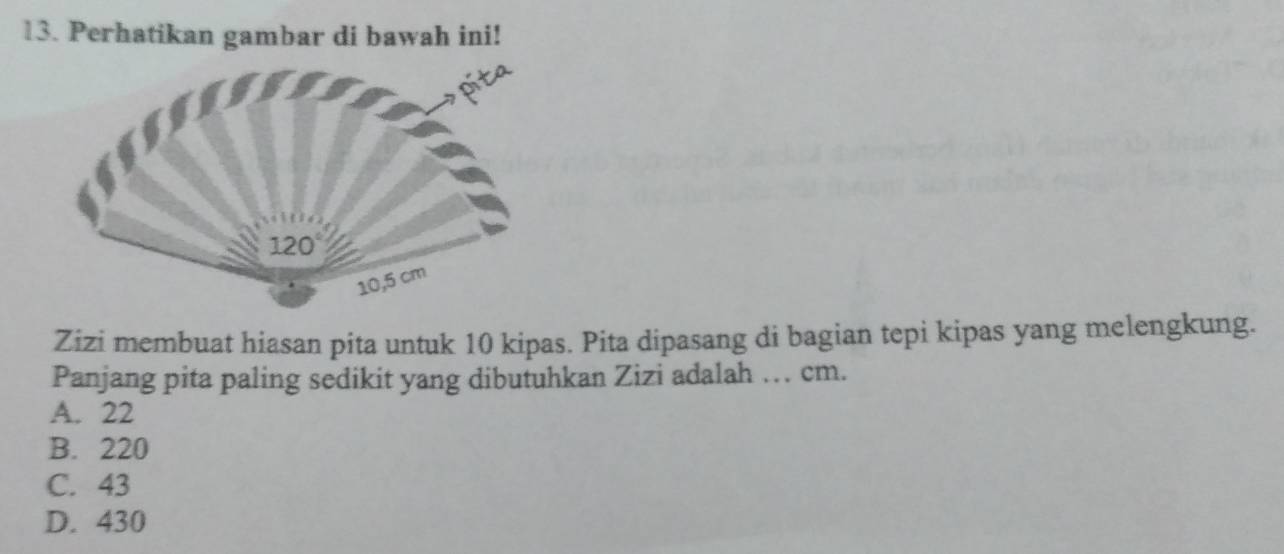 Perhatikan gambar di bawah ini!
Zizi membuat hiasan pita untuk 10 kipas. Pita dipasang di bagian tepi kipas yang melengkung.
Panjang pita paling sedikit yang dibutuhkan Zizi adalah … cm.
A. 22
B. 220
C. 43
D. 430