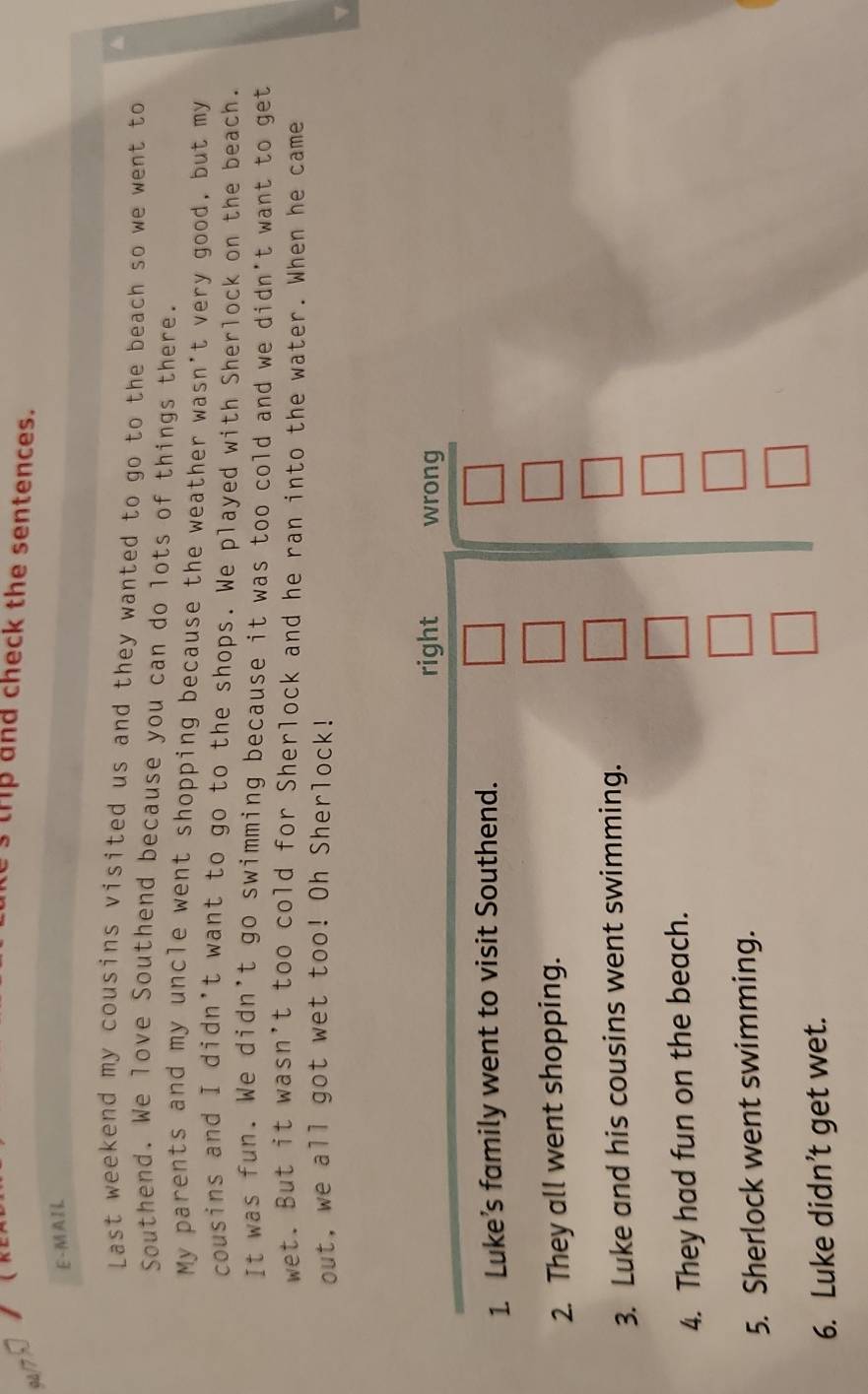 trp and check the sentences. 
E - MAI L 
Last weekend my cousins visited us and they wanted to go to the beach so we went to 
Southend. We love Southend because you can do lots of things there. 
My parents and my uncle went shopping because the weather wasn't very good, but my 
cousins and I didn't want to go to the shops. We played with Sherlock on the beach. 
It was fun. We didn’t go swimming because it was too cold and we didn't want to get 
wet. But it wasn't too cold for Sherlock and he ran into the water. When he came 
out, we all got wet too! Oh Sherlock! 
right wrong 
1. Luke’s family went to visit Southend. 
2. They all went shopping. 
3. Luke and his cousins went swimming. 
4. They had fun on the beach. 
5. Sherlock went swimming. 
6. Luke didn’t get wet.