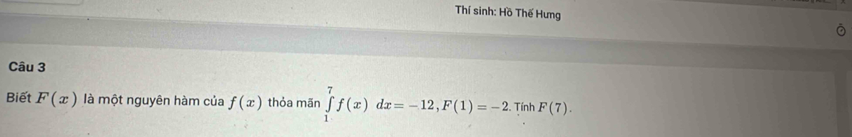 Thí sinh: Hồ Thế Hưng 
Câu 3 
Biết F(x) là một nguyên hàm của f(x) thỏa mãn ∈tlimits _1^7f(x)dx=-12, F(1)=-2. Tính F(7).