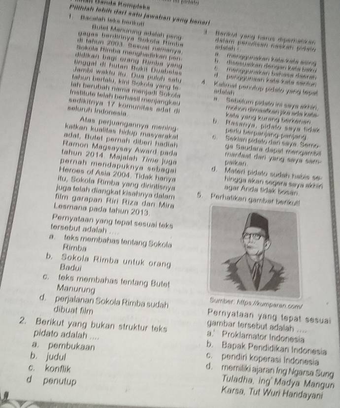 Banda Kompłeka
Pilihiah lebih dari satu jawaban yang benar!
1.  Bacalah laka benkot  Bulet Manürung adalah peng
Barikut yang harus diperanka
gagas berdirinya Sokola Rimba adstsh .
dalam parulisan naskan pidalo
di tahun 2003 Sesual namanya.   menggunskan kəls-käta seing
Sokola Himba manghadirkan  en 
didikan bagi orang Rimba yan   disesusikan déngan keta Saka
E menggunakan bahasa daarah
nggal di hutan Bukil Duabsia d   penquunian kata-kata santun
Jambi waktu ito. Dua puluh satu 4. Kalimal penulup pidato yang tepal
tahun berfalu, kini Sokola yang te
lah berubah nama menjadi Sokofa adatah
Institute telah berhasil menjangkau #. Sebelum pidato in says akhin,
seluruh indonesia
sedikitnya 17 komunitas a d  l  di kata yang kurang berkenan 
moñon dimaafkan jka adə kətə
b. Rasanya, pidato saya tidak
Alas perjuangannya mening perlu berpanjang panjan4
katkan kualitas hidup masyarakat. c. Sekian pidalo dan saya. Semo
adat, Butet pernah diberi hadiah ya Saudara dapal mengambil
Ramon Magsaysay Award pada manfaat dan yang saya sam  
tahun 2014 Majalah Time Juga paikan
pernah mendapuknya sebagal d. Materi pidato sudah habis so
Heroes of Asia 2004. Tidak hanya hingga akan segera saya akhin 
itu, Sokola Rimba yang dirintisnya agar Anda tidak bosan.
juga telah diangkat kisahnya dalam 5. Perhatikan gambar benikut!
film garapan Riri Riza dan Mira
Lesmana pada tahun 2013.
Pernyataan yang tepat sesual teks
tersebut adalah
a. teks membahas tentang Sokola
Rimba
b. Sokola Rimba untuk orang
Badui
c. teks membahas tentang Butet
Manurung mber: https://kumparan.com/
d. perjalanan Sokola Rimba sudah Pernyataan yang tepat sesual
dibuat film gambar tersebut adalah ....
2. Berikut yang bukan struktur teks a.' Proklamator Indonesia
pidato adalah .... b. Bapak Pendidikan Indonesia
a. pembukaan c. pendiri koperasi Indonesia
b. judul d. memiliki ajaran Ing Ngarsa Sung
c. konflik
Tuladha, ing'  Madya Mangun
d penutup Karsa, Tut Wuri Handayani