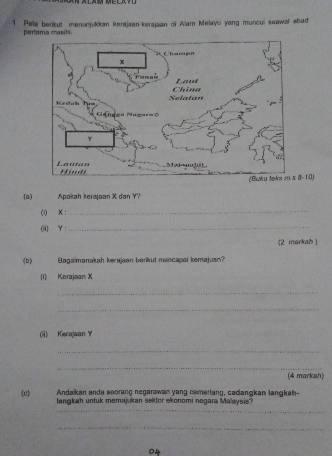 Peta berikut menunjukkan kerajaan-kerajaan di Alam Melayu yang muncul seawal abad 
pertama masihi. 
8-10) 
(a) Apakah kerajaan X dan Y? 
(i) X : 
_ 
(ii) Y :_ 
(2 markah ) 
(b) Bagaimanakah kerajaan berikut mencapai kemajuan? 
(i) Kerajaan X
_ 
_ 
(ii) Kerajaan Y
_ 
_ 
(4 markah) 
(c) Andaikan anda seorang negarawan yang cemerlang, cadangkan langkah- 
Iangkah untuk memajukan sektor ekonomi negara Malaysia? 
_ 
_ 
D4