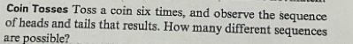 Coin Tosses Toss a coin six times, and observe the sequence 
of heads and tails that results. How many different sequences 
are possible?