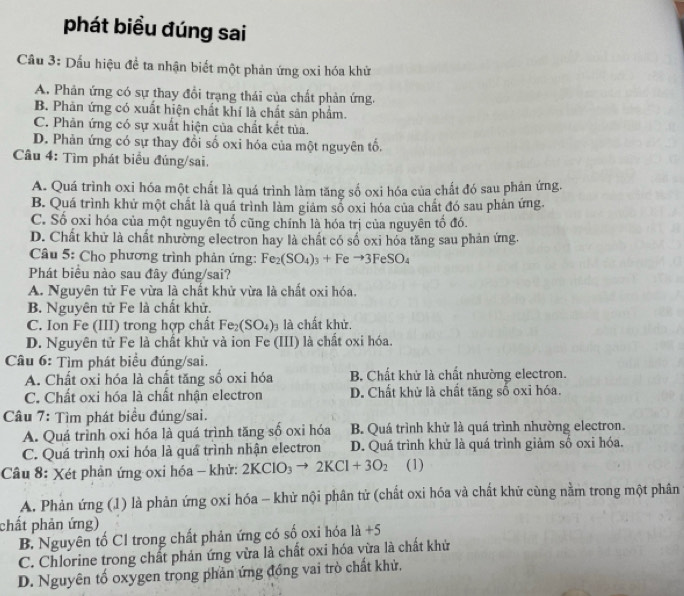 phát biều đúng sai
Cầu 3: Dấu hiệu đề ta nhận biết một phản ứng oxi hóa khử
A. Phản ứng có sự thay đổi trạng thái của chất phản ứng.
B. Phản ứng có xuất hiện chất khí là chất sản phẩm.
C. Phản ứng có sự xuất hiện của chất kết tủa.
D. Phản ứng có sự thay đồi số oxi hóa của một nguyên tổ,
Câu 4: Tìm phát biểu đúng/sai.
A. Quá trình oxi hóa một chất là quá trình làm tăng số oxi hóa của chất đó sau phản ứng.
B. Quá trình khử một chất là quá trình làm giám sổ oxi hóa của chất đó sau phản ứng.
C. Số oxỉ hóa của một nguyên tố cũng chính là hóa trị của nguyên tố đó.
D. Chất khử là chất nhường electron hay là chất có số oxi hóa tăng sau phản ứng.
Câu 5: Cho phương trình phản ứng: Fe_2(SO_4)_3+Feto 3FeSO_4
Phát biểu nào sau đây đúng/sai?
A. Nguyên tử Fe vừa là chất khử vừa là chất oxi hóa.
B. Nguyên tử Fe là chất khử.
C. Ion Fe (III) trong hợp chất Fe_2(SO_4) là chất khử.
D. Nguyên tử Fe là chất khử và ion Fe (III) là chất oxi hóa.
Câu 6: Tìm phát biểu đúng/sai.
A. Chất oxi hóa là chất tăng số oxi hóa B. Chất khử là chất nhường electron.
C. Chất oxi hóa là chất nhận electron D. Chất khử là chất tăng số oxi hóa.
Câu 7: Tìm phát biểu đúng/sai.
A. Quá trình oxi hóa là quá trình tăng số oxi hóa B. Quá trình khử là quá trình nhường electron.
C. Quá trình oxi hóa là quá trình nhận electron D. Quá trình khử là quá trình giảm số oxi hóa.
Câu 8: Xét phản ứng oxi hóa - khử: 2KClO_3to 2KCl+3O_2 (1)
A. Phản ứng (1) là phản ứng oxi hóa - khử nội phân tử (chất oxi hóa và chất khử cùng nằm trong một phân
chất phản ứng)
B. Nguyên tố Cl trong chất phản ứng có số oxi hóa 1a+5
C. Chlorine trong chất phản ứng vừa là chất oxi hóa vừa là chất khử
D. Nguyên tố oxygen trong phản ứng đồng vai trò chất khử,