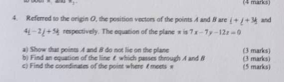 you w a x_2. (4 marks) 
4. Referred to the origin O, the position vectors of the points A and B are _ i+_ j+3k and
4_ i-2_ j+5_ k respectively. The equation of the plane π is 7x-7y-12z=0
a) Show that points A and B do not lie on the plane (3 marks) 
b) Find an equation of the line £ which passes through A and B (3 marks) 
c) Find the coordinates of the point where £ meets w (5 marks)