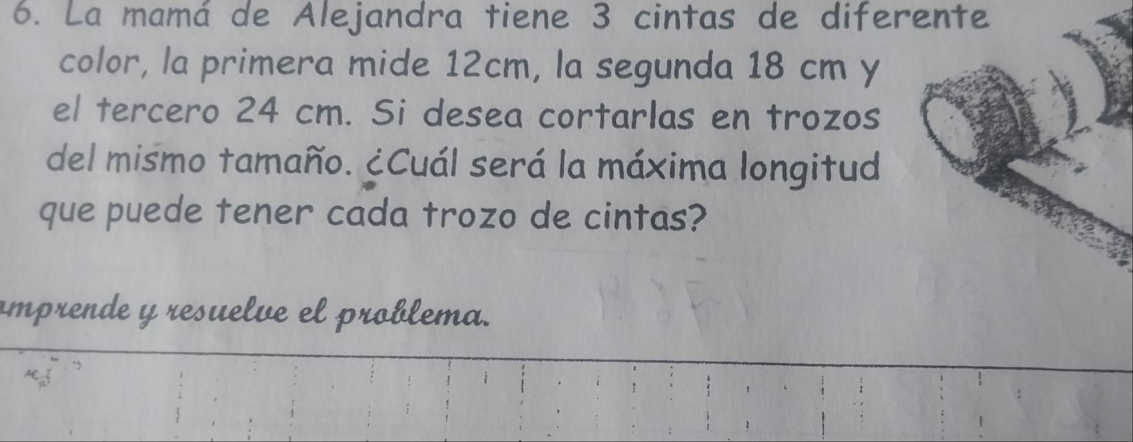 La mamá de Alejandra tiene 3 cintas de diferente 
color, la primera mide 12cm, la segunda 18 cm y 
el tercero 24 cm. Si desea cortarlas en trozos 
del mismo tamaño. ¿Cuál será la máxima longitud 
que puede tener cada trozo de cintas? 
amprende y resuelve el problema.