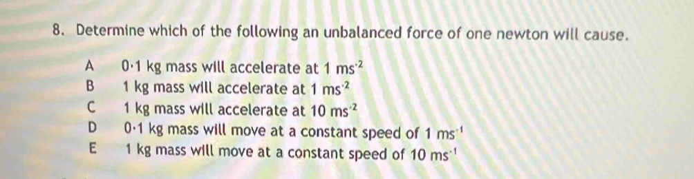 Determine which of the following an unbalanced force of one newton will cause.
A 0·1 kg mass will accelerate at 1ms^(-2)
B 1 kg mass will accelerate at 1ms^(-2)
C 1 kg mass will accelerate at 10ms^(-2)
D 0·1 kg mass will move at a constant speed of 1ms^(-1)
E 1 kg mass will move at a constant speed of 10ms^(-1)